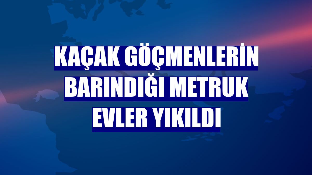 Kaçak göçmenlerin barındığı metruk evler yıkıldı