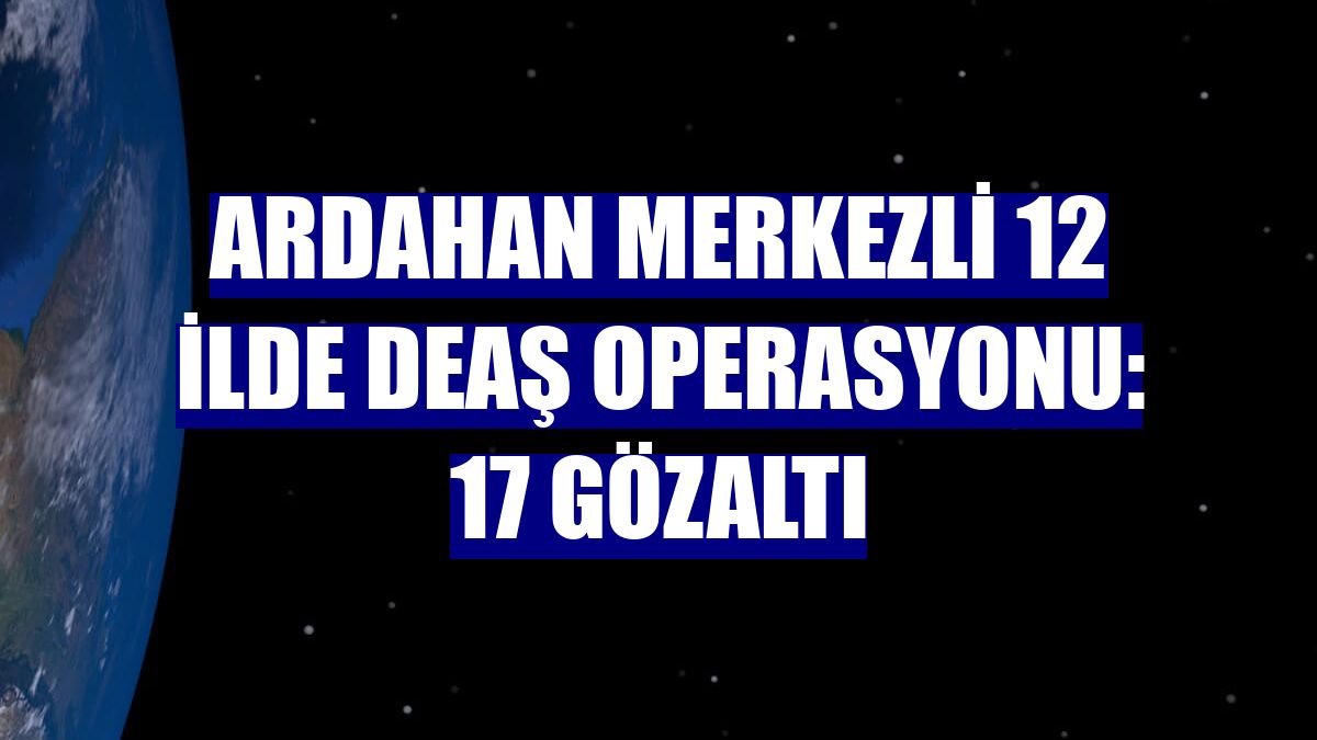 Ardahan merkezli 12 ilde DEAŞ operasyonu: 17 gözaltı
