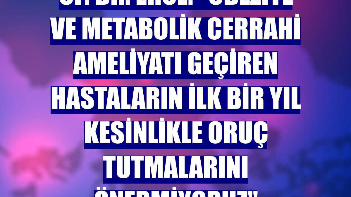Op. Dr. Erol: "Obezite ve metabolik cerrahi ameliyatı geçiren hastaların ilk bir yıl kesinlikle oruç tutmalarını önermiyoruz"