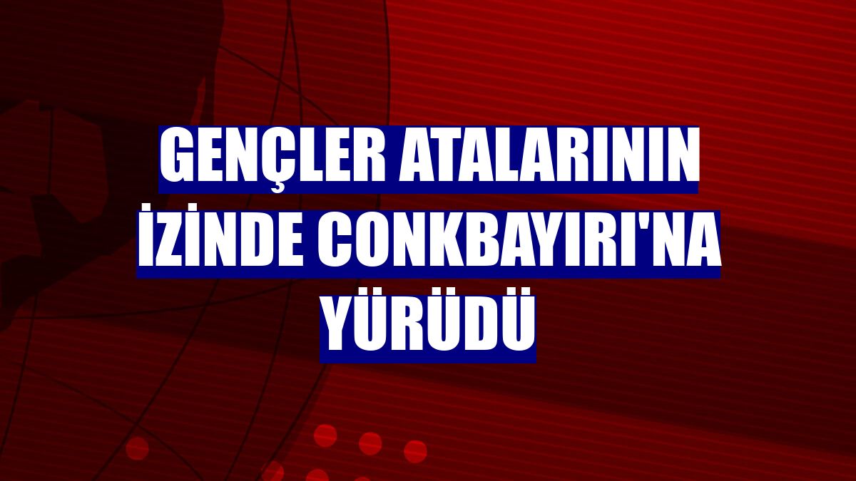 Gençler atalarının izinde Conkbayırı'na yürüdü