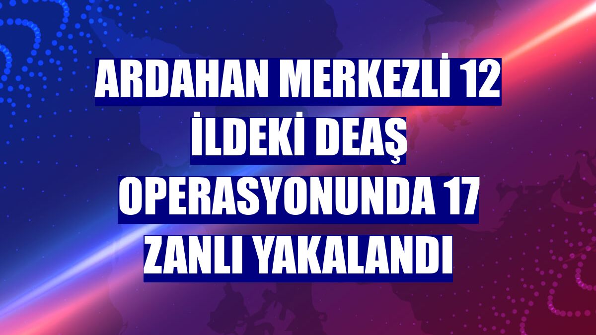 Ardahan merkezli 12 ildeki DEAŞ operasyonunda 17 zanlı yakalandı