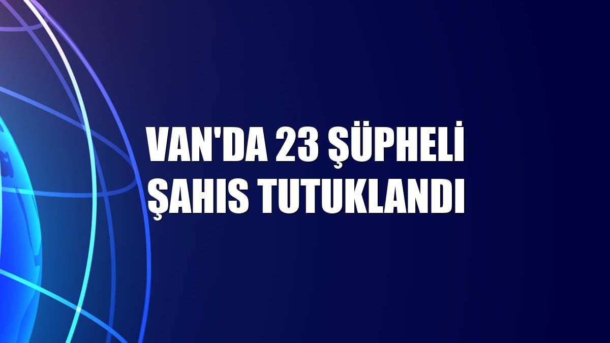 Van'da 23 şüpheli şahıs tutuklandı