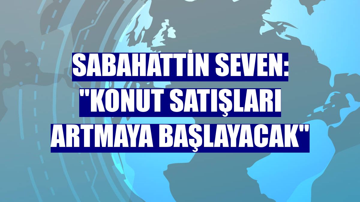 Sabahattin Seven: "Konut satışları artmaya başlayacak"