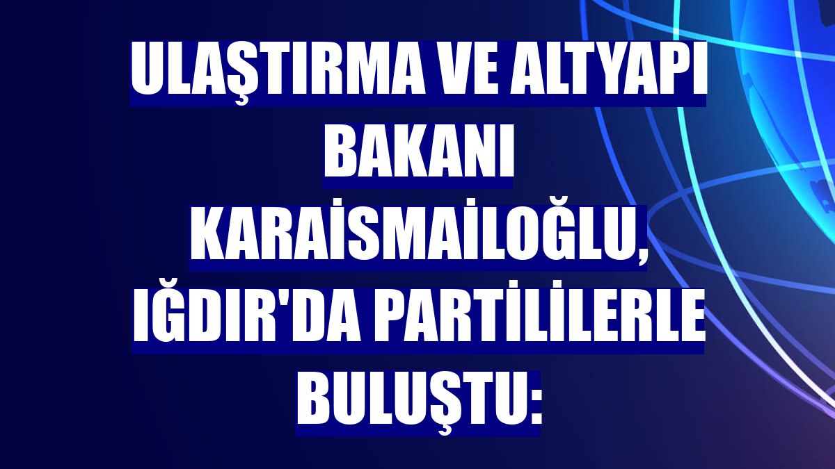 Ulaştırma ve Altyapı Bakanı Karaismailoğlu, Iğdır'da partililerle buluştu: