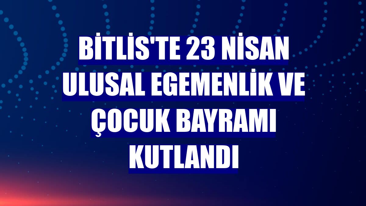 Bitlis'te 23 Nisan Ulusal Egemenlik ve Çocuk Bayramı kutlandı