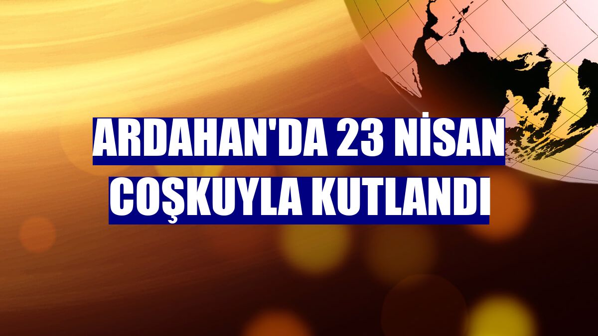 Ardahan'da 23 Nisan coşkuyla kutlandı
