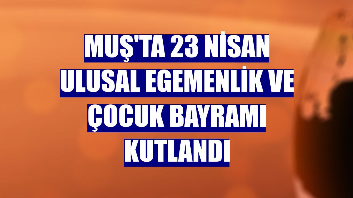 Muş'ta 23 Nisan Ulusal Egemenlik ve Çocuk Bayramı kutlandı