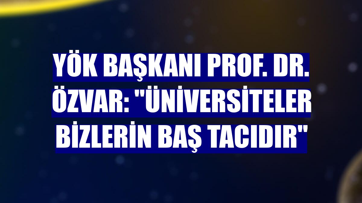 YÖK Başkanı Prof. Dr. Özvar: "Üniversiteler bizlerin baş tacıdır"