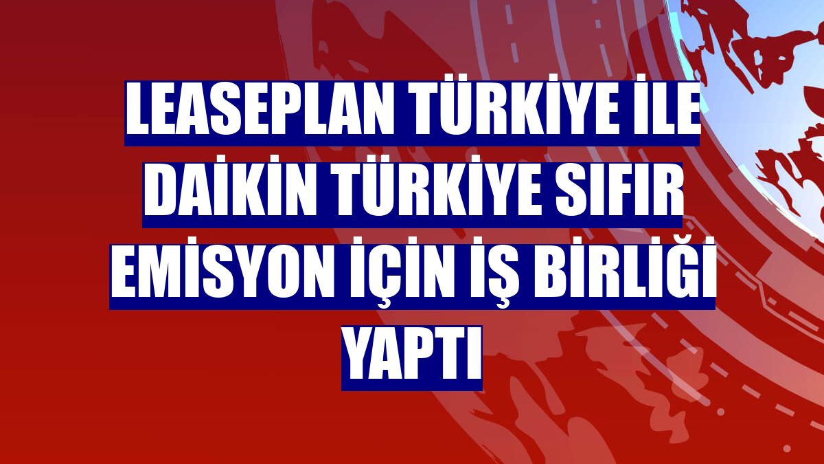 LeasePlan Türkiye ile Daikin Türkiye sıfır emisyon için iş birliği yaptı