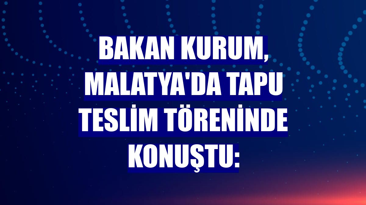Bakan Kurum, Malatya'da tapu teslim töreninde konuştu: