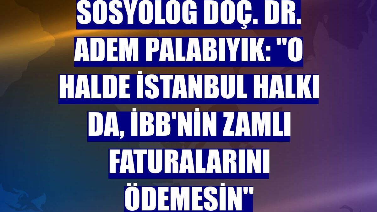Sosyolog Doç. Dr. Adem Palabıyık: "O halde İstanbul halkı da, İBB'nin zamlı faturalarını ödemesin"