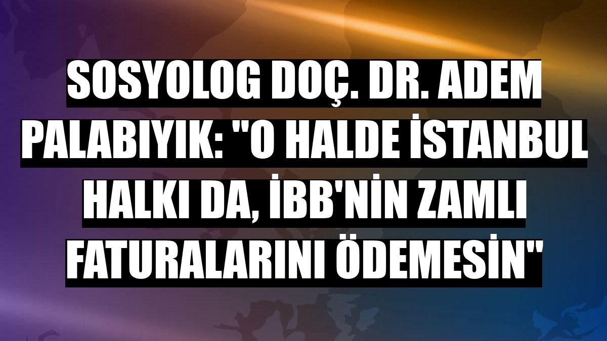 Sosyolog Doç. Dr. Adem Palabıyık: 'O halde İstanbul halkı da, İBB'nin zamlı faturalarını ödemesin'