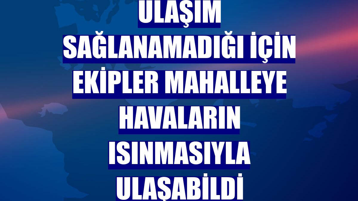 Ulaşım sağlanamadığı için ekipler mahalleye havaların ısınmasıyla ulaşabildi