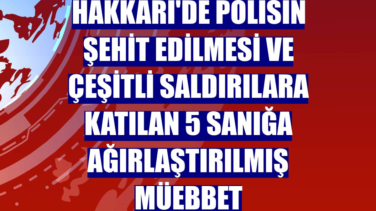 Hakkari'de polisin şehit edilmesi ve çeşitli saldırılara katılan 5 sanığa ağırlaştırılmış müebbet