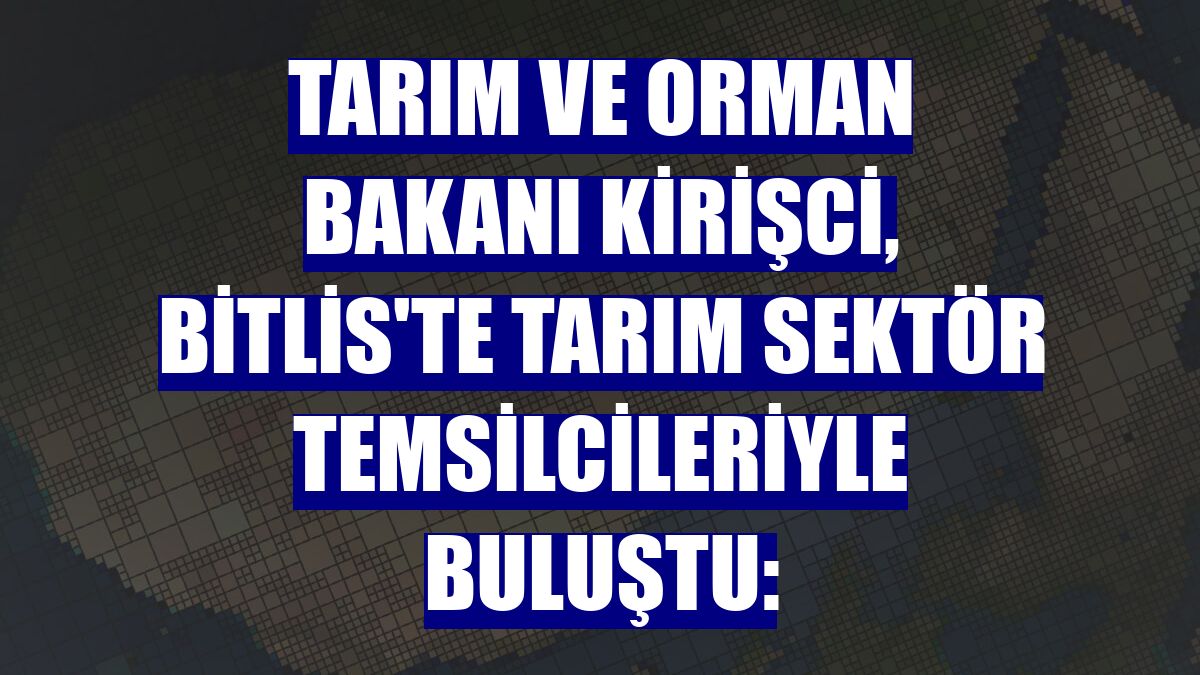 Tarım ve Orman Bakanı Kirişci, Bitlis'te tarım sektör temsilcileriyle buluştu: