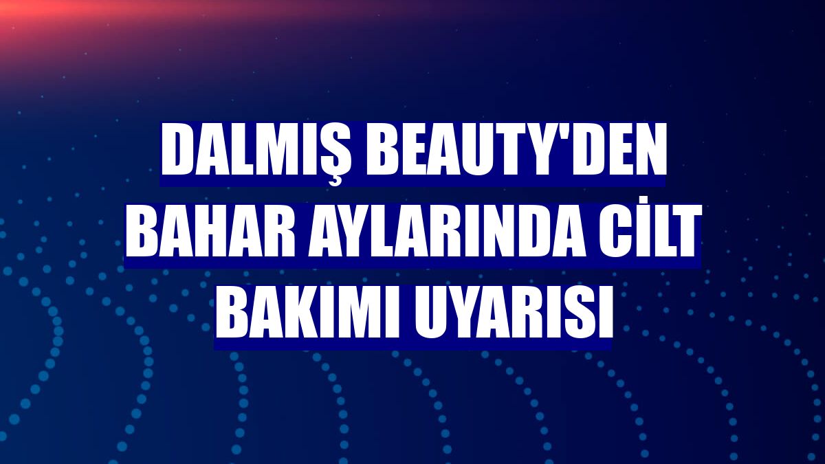 Dalmış Beauty'den bahar aylarında cilt bakımı uyarısı