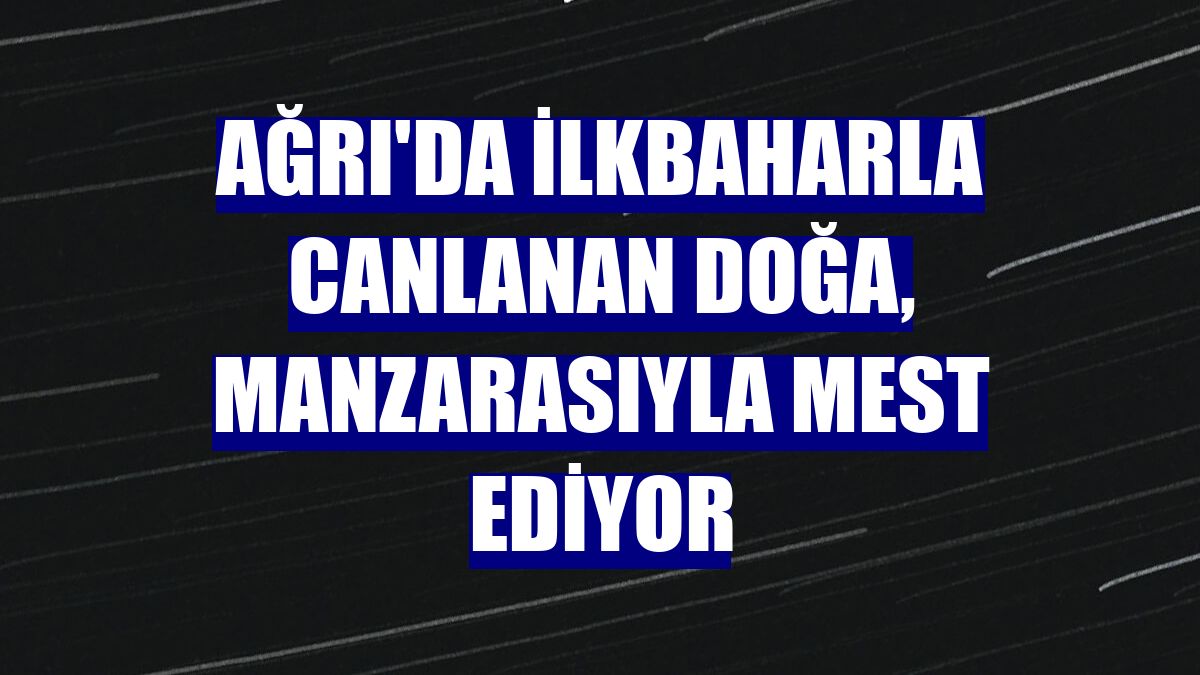 Ağrı'da ilkbaharla canlanan doğa, manzarasıyla mest ediyor