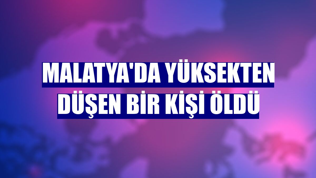 Malatya'da yüksekten düşen bir kişi öldü