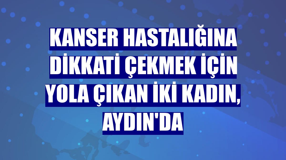 Kanser hastalığına dikkati çekmek için yola çıkan iki kadın, Aydın'da