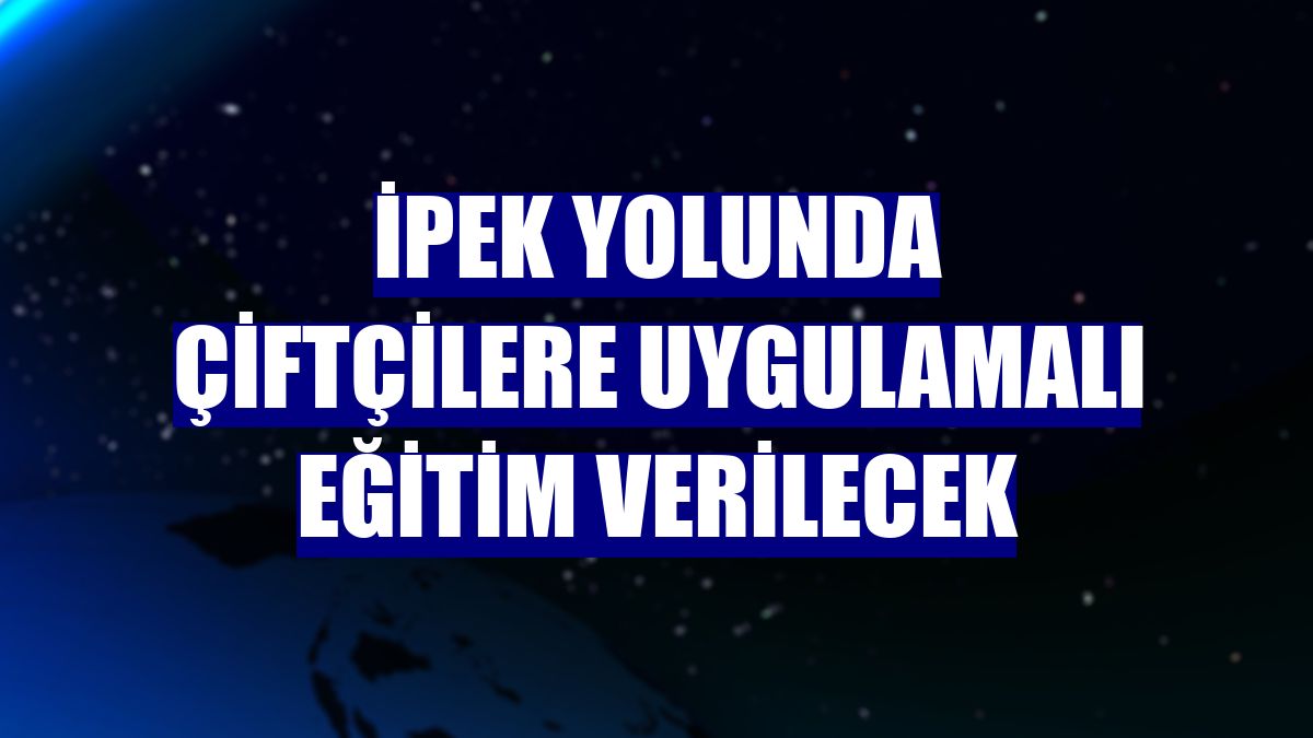 İpek Yolunda çiftçilere uygulamalı eğitim verilecek