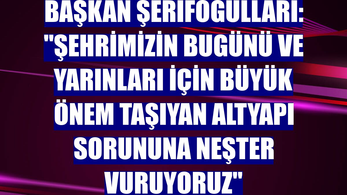 Başkan Şerifoğulları: "Şehrimizin bugünü ve yarınları için büyük önem taşıyan altyapı sorununa neşter vuruyoruz"