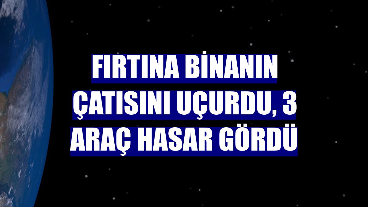 Fırtına binanın çatısını uçurdu, 3 araç hasar gördü