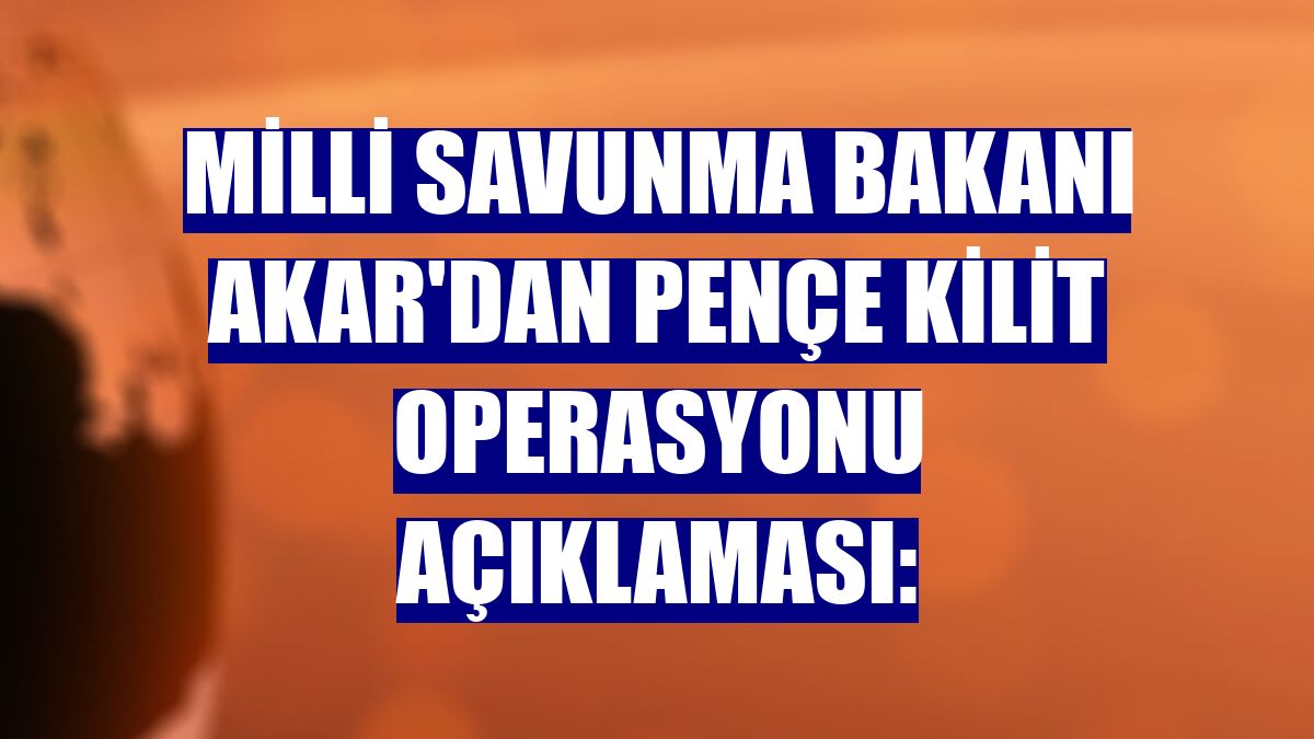 Milli Savunma Bakanı Akar'dan Pençe Kilit Operasyonu açıklaması: