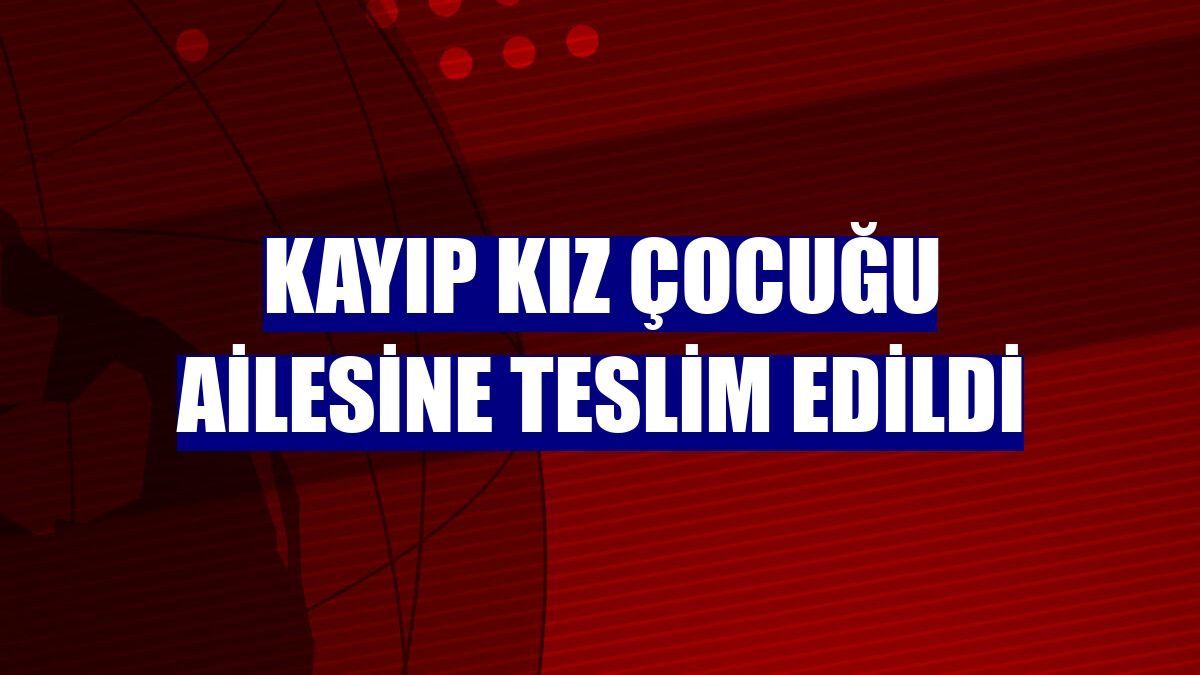 Kayıp kız çocuğu ailesine teslim edildi