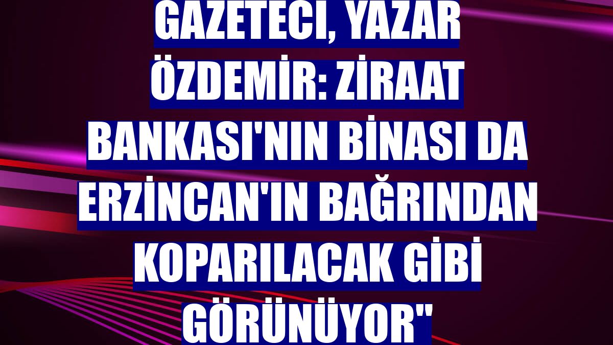 Gazeteci, yazar Özdemir: Ziraat Bankası'nın binası da Erzincan'ın bağrından koparılacak gibi görünüyor"