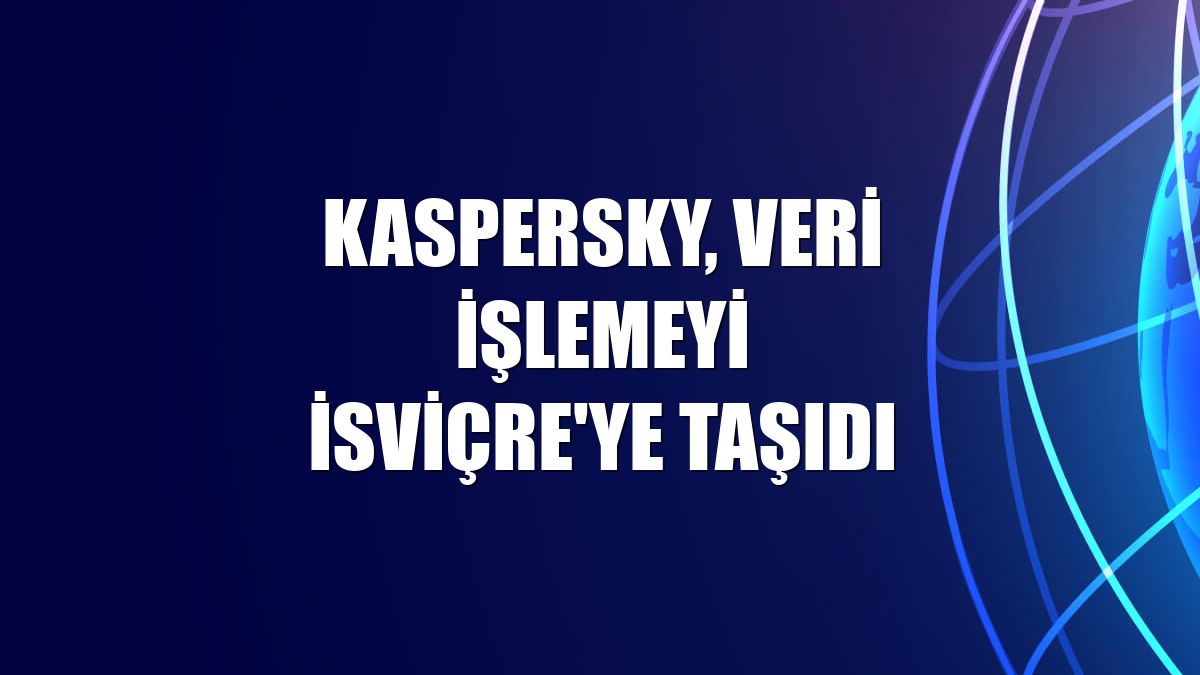 Kaspersky, veri işlemeyi İsviçre'ye taşıdı