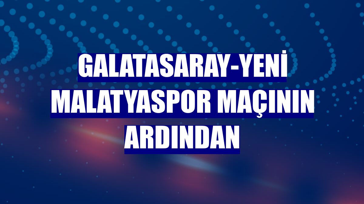 Galatasaray-Yeni Malatyaspor maçının ardından