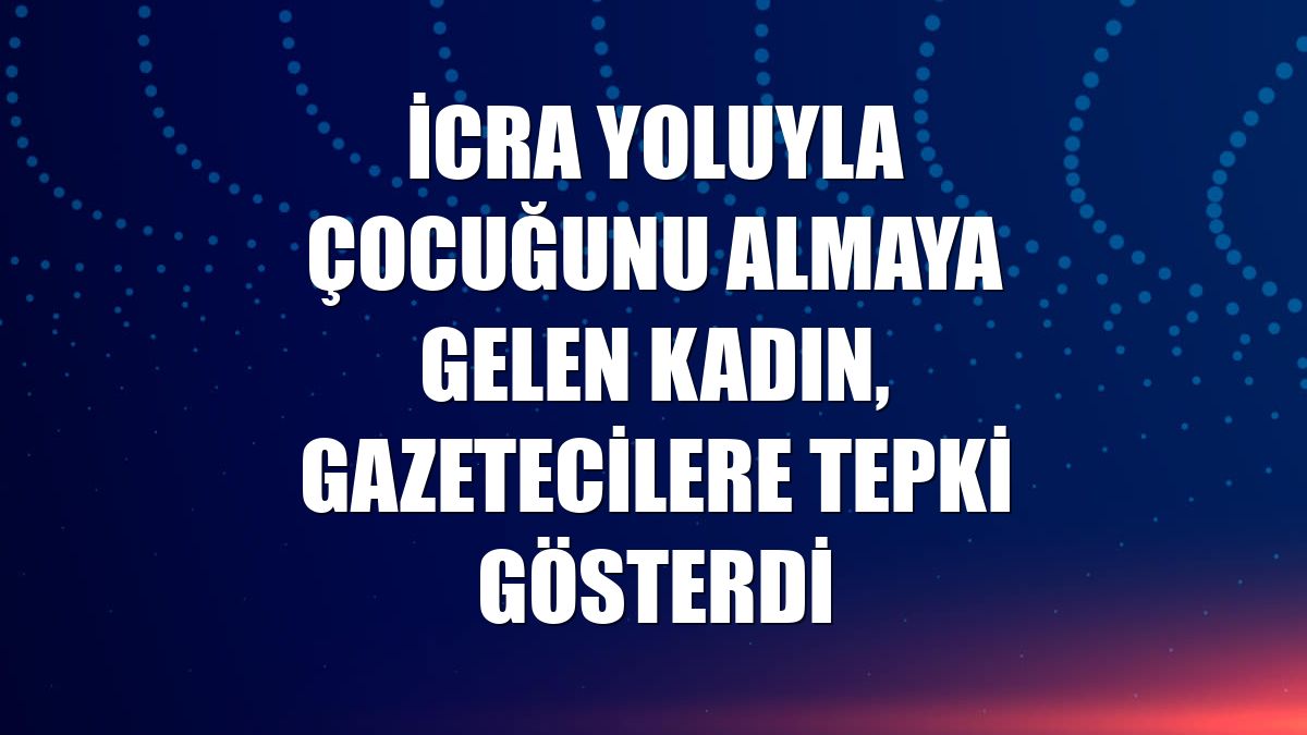 İcra yoluyla çocuğunu almaya gelen kadın, gazetecilere tepki gösterdi