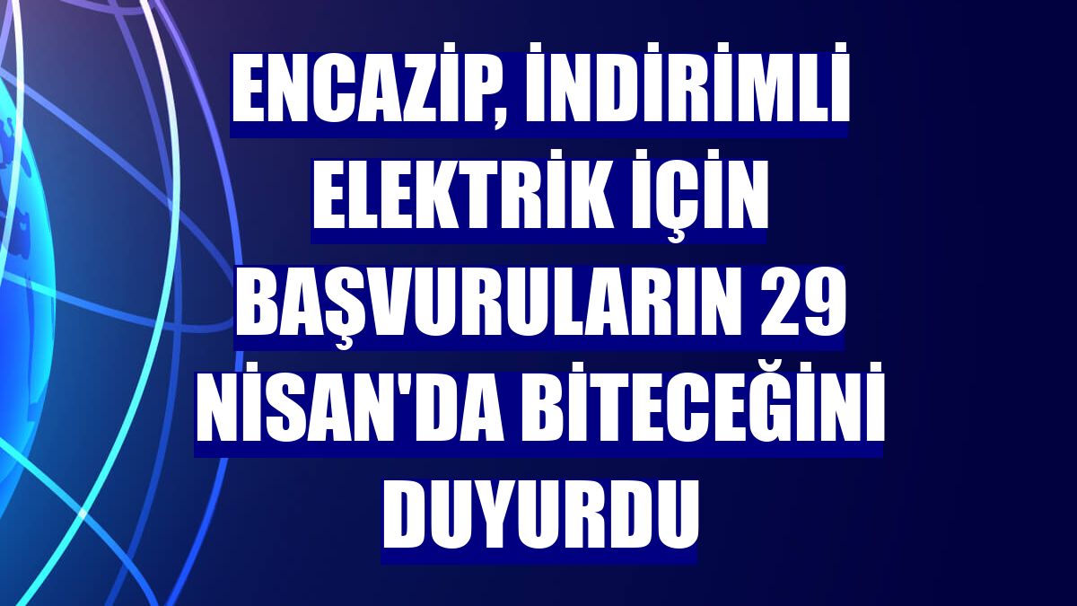 Encazip, indirimli elektrik için başvuruların 29 Nisan'da biteceğini duyurdu