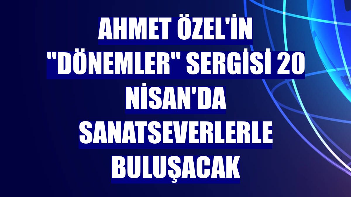 Ahmet Özel'in "Dönemler" sergisi 20 Nisan'da sanatseverlerle buluşacak