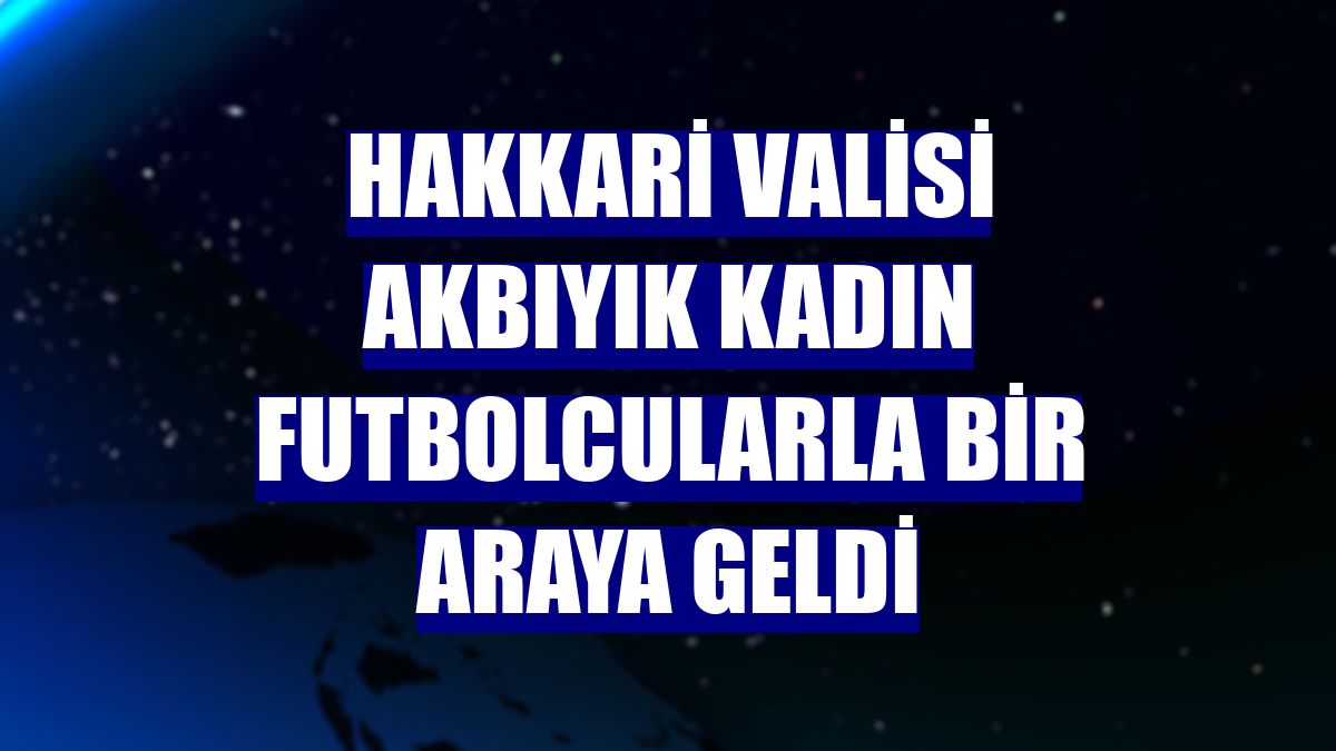 Hakkari Valisi Akbıyık kadın futbolcularla bir araya geldi
