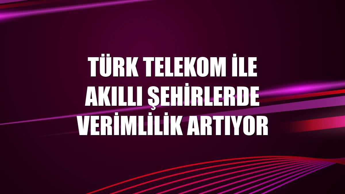 Türk Telekom ile akıllı şehirlerde verimlilik artıyor