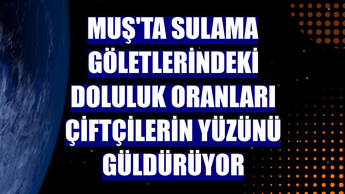 Muş'ta sulama göletlerindeki doluluk oranları çiftçilerin yüzünü güldürüyor