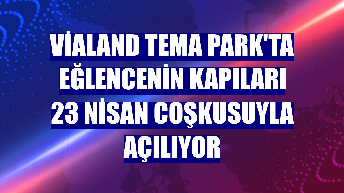 Vialand Tema Park'ta eğlencenin kapıları 23 Nisan coşkusuyla açılıyor