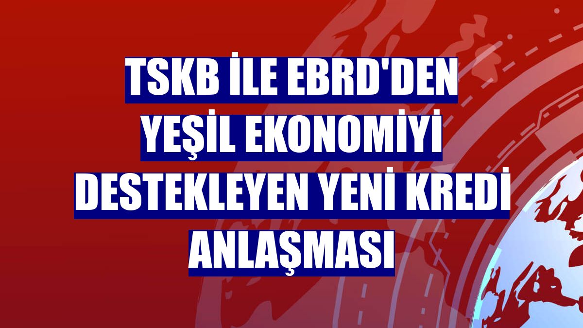 TSKB ile EBRD'den yeşil ekonomiyi destekleyen yeni kredi anlaşması