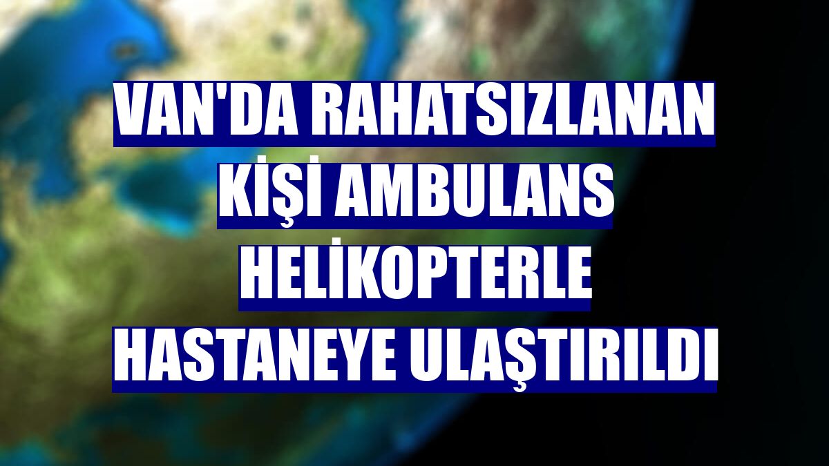 Van'da rahatsızlanan kişi ambulans helikopterle hastaneye ulaştırıldı