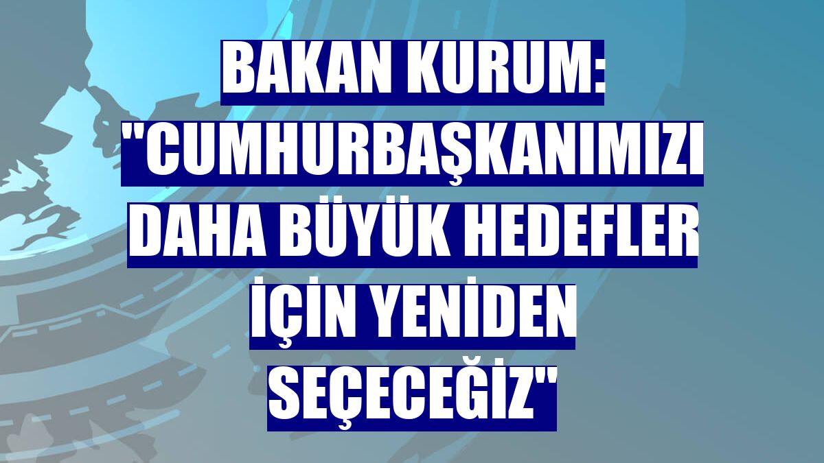 Bakan Kurum: "Cumhurbaşkanımızı daha büyük hedefler için yeniden seçeceğiz"