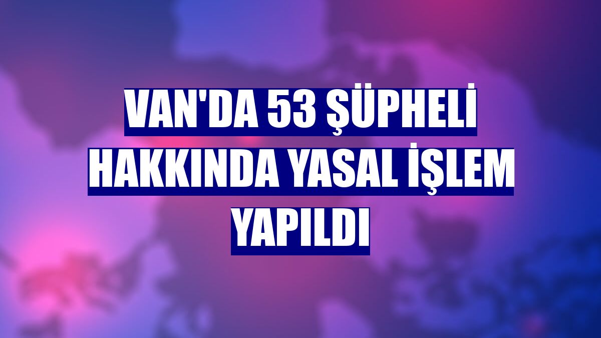 Van'da 53 şüpheli hakkında yasal işlem yapıldı