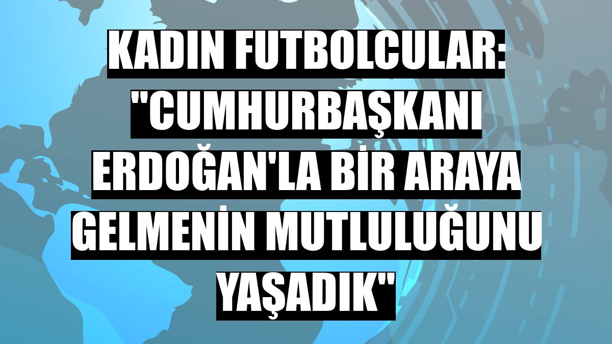 Kadın futbolcular: 'Cumhurbaşkanı Erdoğan'la bir araya gelmenin mutluluğunu yaşadık'
