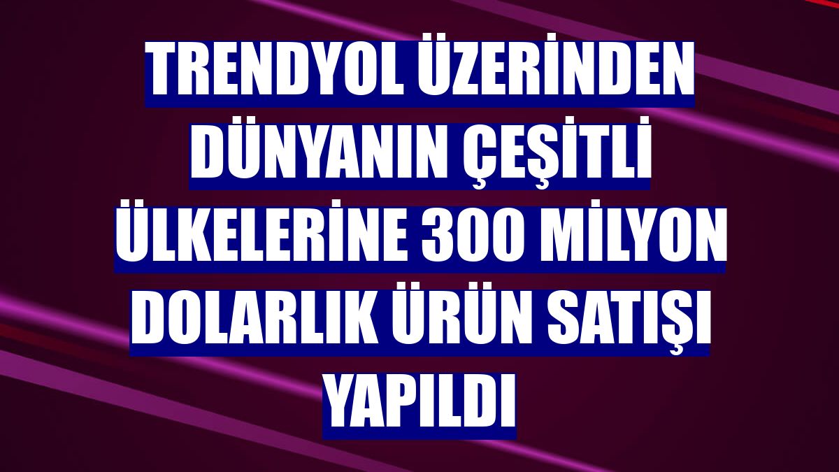 Trendyol üzerinden dünyanın çeşitli ülkelerine 300 milyon dolarlık ürün satışı yapıldı