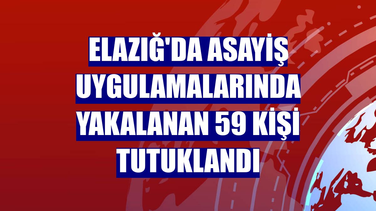 Elazığ'da asayiş uygulamalarında yakalanan 59 kişi tutuklandı