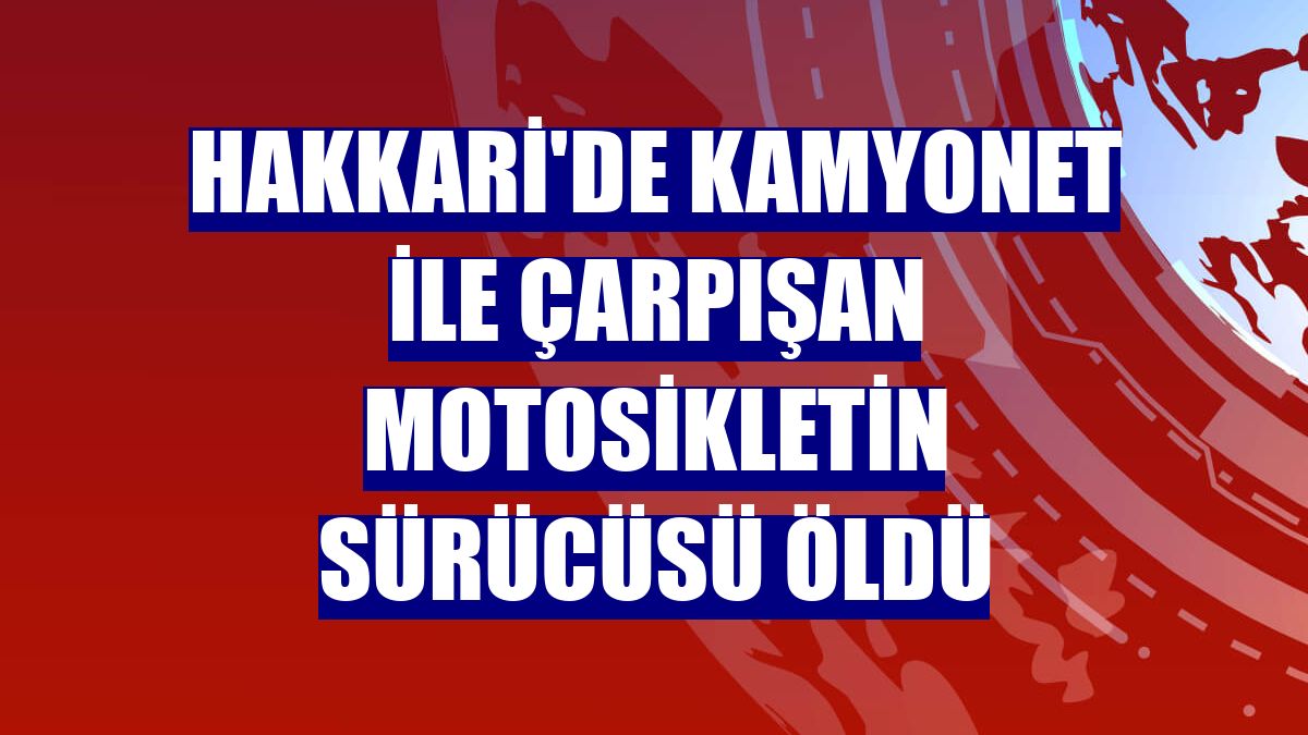Hakkari'de kamyonet ile çarpışan motosikletin sürücüsü öldü