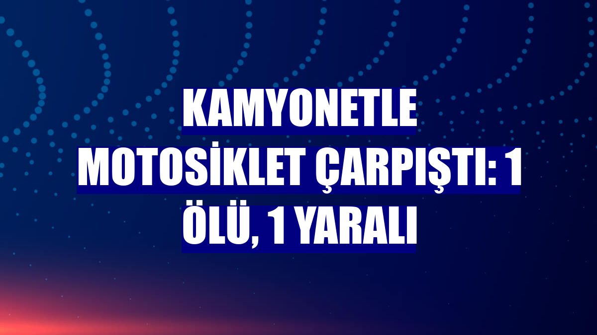 Kamyonetle motosiklet çarpıştı: 1 ölü, 1 yaralı