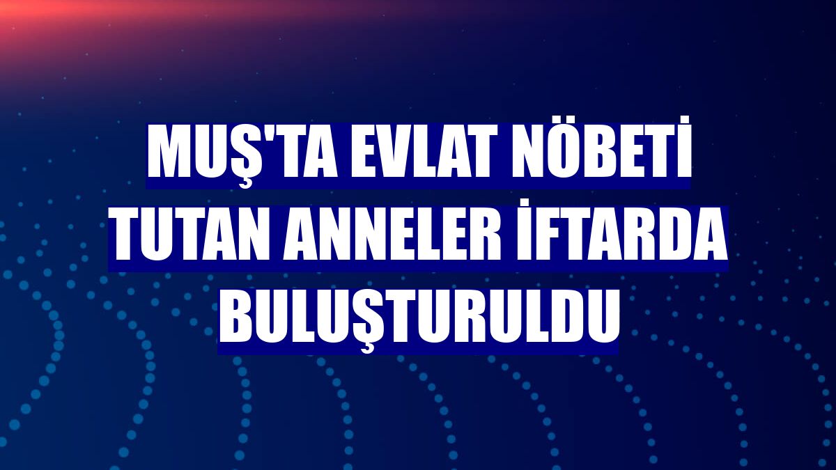 Muş'ta evlat nöbeti tutan anneler iftarda buluşturuldu