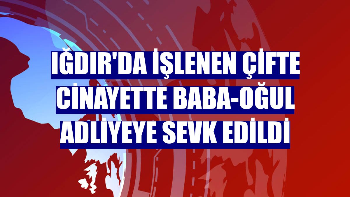 Iğdır'da işlenen çifte cinayette baba-oğul adliyeye sevk edildi