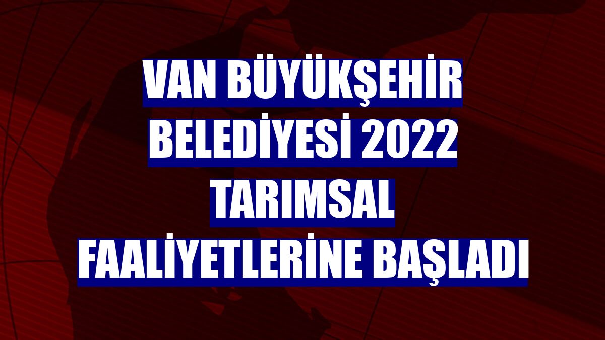 Van Büyükşehir Belediyesi 2022 tarımsal faaliyetlerine başladı